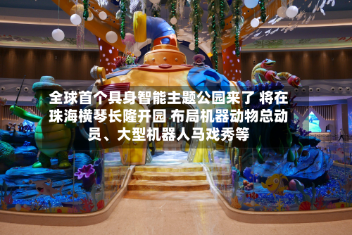 全球首个具身智能主题公园来了 将在珠海横琴长隆开园 布局机器动物总动员、大型机器人马戏秀等-第2张图片