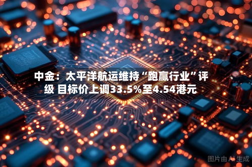 中金：太平洋航运维持“跑赢行业”评级 目标价上调33.5%至4.54港元-第2张图片