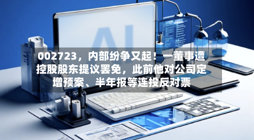 002723	，内部纷争又起！一董事遭控股股东提议罢免，此前他对公司定增预案	、半年报等连投反对票-第2张图片