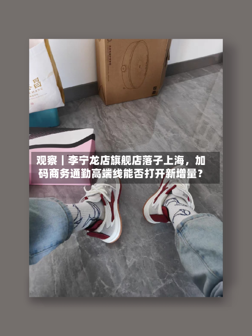 观察｜李宁龙店旗舰店落子上海，加码商务通勤高端线能否打开新增量？-第1张图片