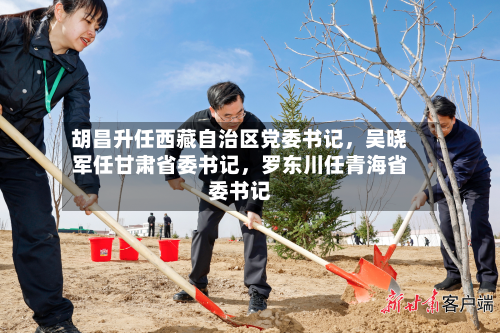 胡昌升任西藏自治区党委书记	，吴晓军任甘肃省委书记，罗东川任青海省委书记-第2张图片
