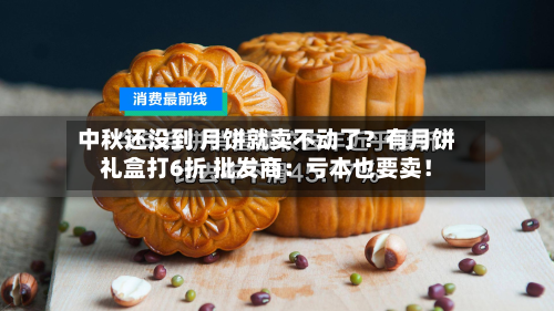 中秋还没到 月饼就卖不动了?有月饼礼盒打6折 批发商:亏本也要卖!-第2张图片