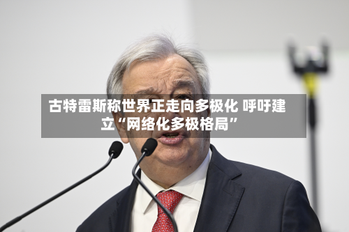 古特雷斯称世界正走向多极化 呼吁建立“网络化多极格局”-第2张图片