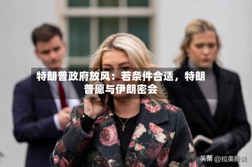 特朗普政府放风：若条件合适	，特朗普愿与伊朗密会-第3张图片