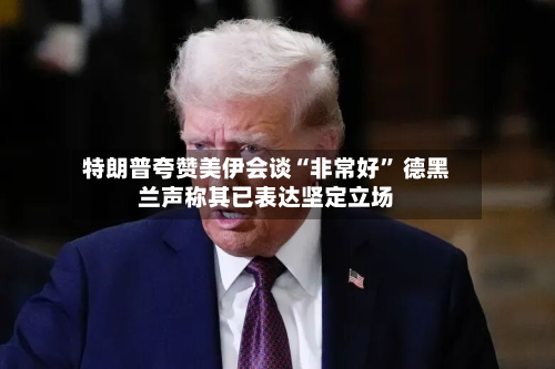 特朗普夸赞美伊会谈“非常好” 德黑兰声称其已表达坚定立场-第3张图片