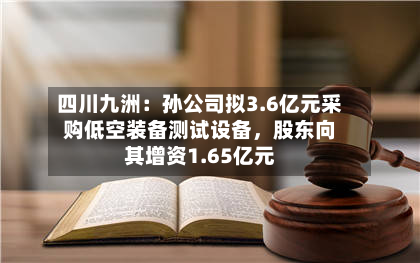 四川九洲：孙公司拟3.6亿元采购低空装备测试设备，股东向其增资1.65亿元