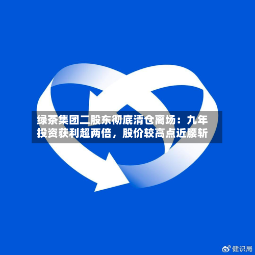绿茶集团二股东彻底清仓离场：九年投资获利超两倍，股价较高点近腰斩