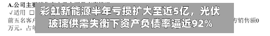 彩虹新能源半年亏损扩大至近5亿，光伏玻璃供需失衡下资产负债率逼近92%