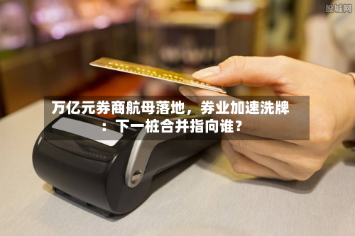 万亿元券商航母落地，券业加速洗牌：下一桩合并指向谁？