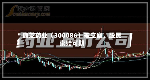 康芝药业（300086）被立案，股民索赔可期-第2张图片