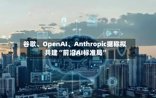 谷歌、OpenAI、Anthropic据称拟共建“前沿AI标准局”-第2张图片