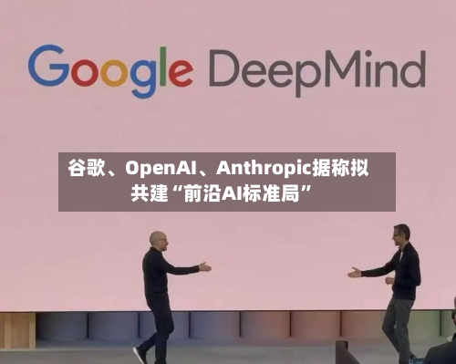 谷歌、OpenAI、Anthropic据称拟共建“前沿AI标准局”
