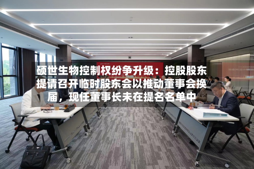 硕世生物控制权纷争升级：控股股东提请召开临时股东会以推动董事会换届	，现任董事长未在提名名单中-第2张图片