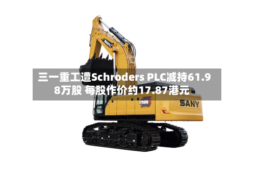 三一重工遭Schroders PLC减持61.98万股 每股作价约17.87港元-第2张图片