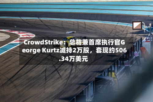 CrowdStrike：总裁兼首席执行官George Kurtz减持2万股，套现约506.34万美元-第1张图片