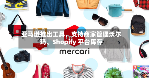 亚马逊推出工具，支持商家管理沃尔玛	、Shopify 平台库存-第2张图片