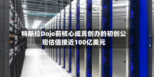 特斯拉Dojo前核心成员创办的初创公司估值接近100亿美元-第1张图片