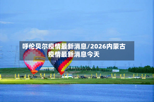 呼伦贝尔疫情最新消息/2026内蒙古疫情最新消息今天
