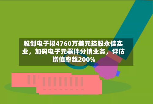 雅创电子拟4760万美元控股永佳实业，加码电子元器件分销业务	，评估增值率超200%-第3张图片