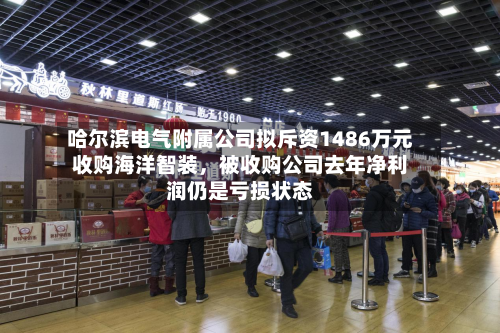 哈尔滨电气附属公司拟斥资1486万元收购海洋智装，被收购公司去年净利润仍是亏损状态-第2张图片