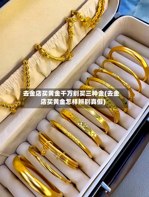 去金店买黄金千万别买三种金(去金店买黄金怎样辨别真假)