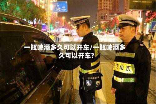 一瓶啤酒多久可以开车/一瓶啤酒多久可以开车?