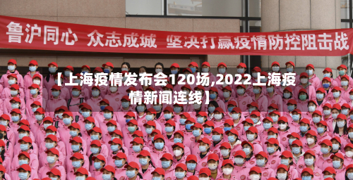 【上海疫情发布会120场,2022上海疫情新闻连线】