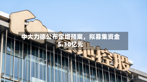 中大力德公布定增预案	，拟募集资金5.30亿元-第1张图片