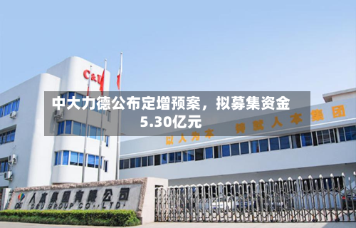 中大力德公布定增预案，拟募集资金5.30亿元-第2张图片