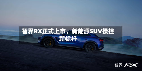智界RX正式上市，新能源SUV操控新标杆