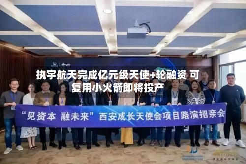 执宇航天完成亿元级天使+轮融资 可复用小火箭即将投产-第2张图片