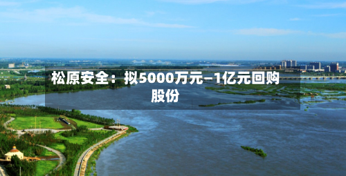 松原安全：拟5000万元—1亿元回购股份-第2张图片
