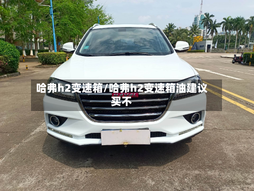 哈弗h2变速箱/哈弗h2变速箱油建议买不-第2张图片