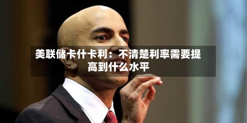 美联储卡什卡利：不清楚利率需要提高到什么水平-第2张图片