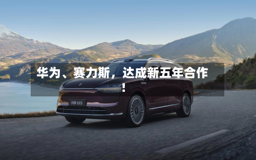 华为	、赛力斯	，达成新五年合作！-第1张图片
