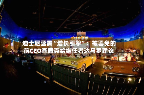 迪士尼亟需“增长引擎	”：被罢免的前CEO查佩克给继任者达马罗建议-第1张图片