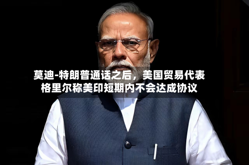 莫迪‑特朗普通话之后，美国贸易代表格里尔称美印短期内不会达成协议