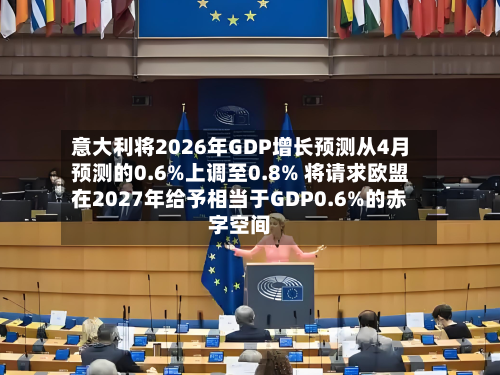 意大利将2026年GDP增长预测从4月预测的0.6%上调至0.8% 将请求欧盟在2027年给予相当于GDP0.6%的赤字空间-第2张图片