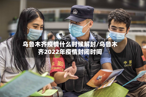 乌鲁木齐疫情什么时候解封/乌鲁木齐2022年疫情封闭时间