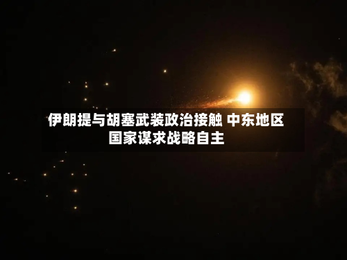 伊朗提与胡塞武装政治接触 中东地区国家谋求战略自主-第2张图片