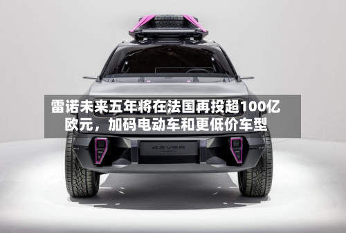 雷诺未来五年将在法国再投超100亿欧元，加码电动车和更低价车型