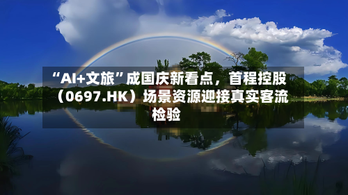“AI+文旅”成国庆新看点，首程控股（0697.HK）场景资源迎接真实客流检验-第3张图片