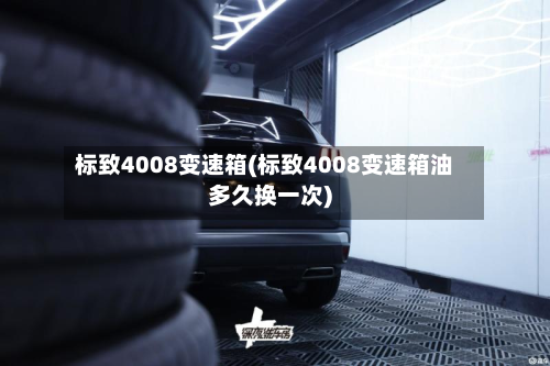 标致4008变速箱(标致4008变速箱油多久换一次)-第2张图片