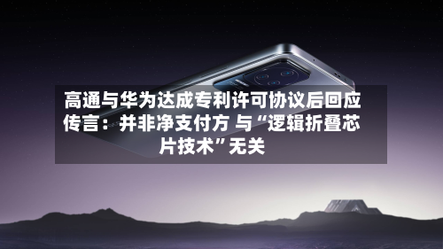 高通与华为达成专利许可协议后回应传言：并非净支付方 与“逻辑折叠芯片技术	”无关-第2张图片