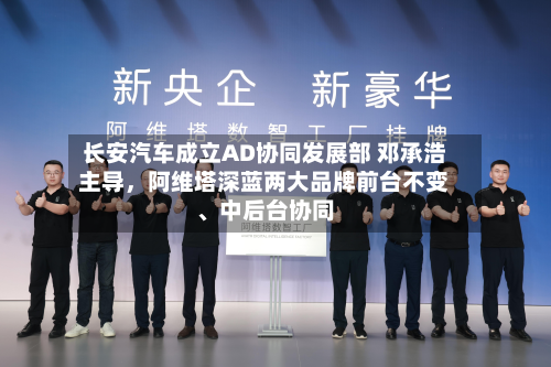长安汽车成立AD协同发展部 邓承浩主导，阿维塔深蓝两大品牌前台不变、中后台协同-第3张图片