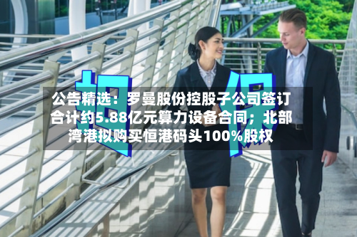 公告精选：罗曼股份控股子公司签订合计约5.88亿元算力设备合同；北部湾港拟购买恒港码头100%股权