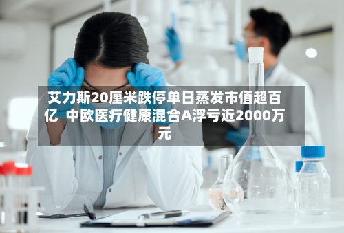 艾力斯20厘米跌停单日蒸发市值超百亿 中欧医疗健康混合A浮亏近2000万元-第3张图片