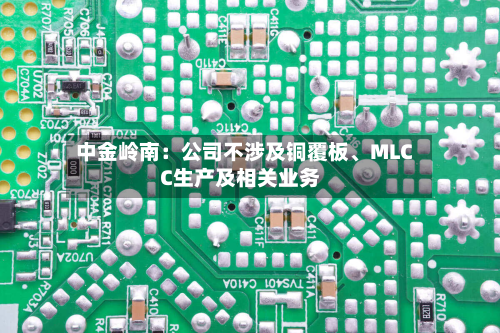 中金岭南：公司不涉及铜覆板、MLCC生产及相关业务-第3张图片