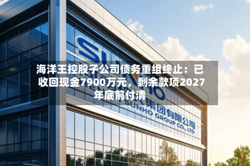 海洋王控股子公司债务重组终止：已收回现金7900万元，剩余款项2027年底前付清-第2张图片