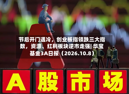 节后开门遇冷	，创业板指领跌三大指数，资源、红利板块逆市走强| 华宝基金3A日报（2026.10.8）-第1张图片